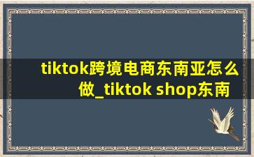 tiktok跨境电商东南亚怎么做_tiktok shop东南亚跨境电商